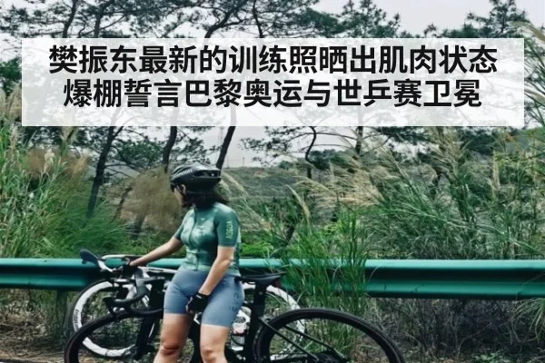 樊振东最新的训练照晒出肌肉状态爆棚誓言巴黎奥运与世乒赛卫冕